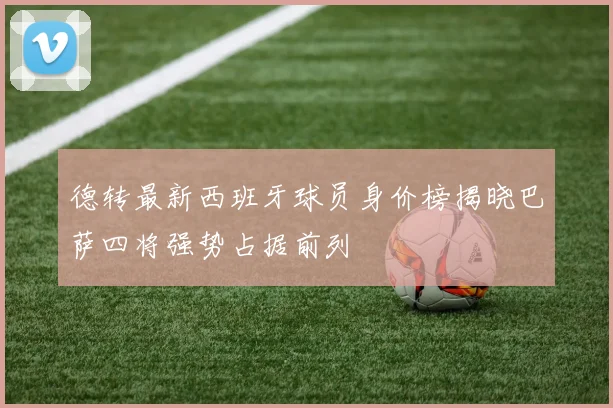 德转最新西班牙球员身价榜揭晓巴萨四将强势占据前列