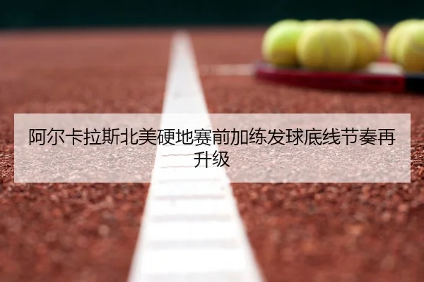 阿尔卡拉斯北美硬地赛前加练发球底线节奏再升级