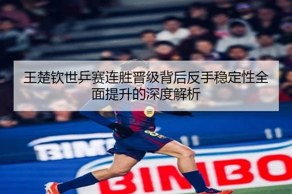 王楚钦世乒赛连胜晋级背后反手稳定性全面提升的深度解析