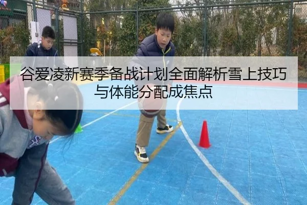 谷爱凌新赛季备战计划全面解析雪上技巧与体能分配成焦点