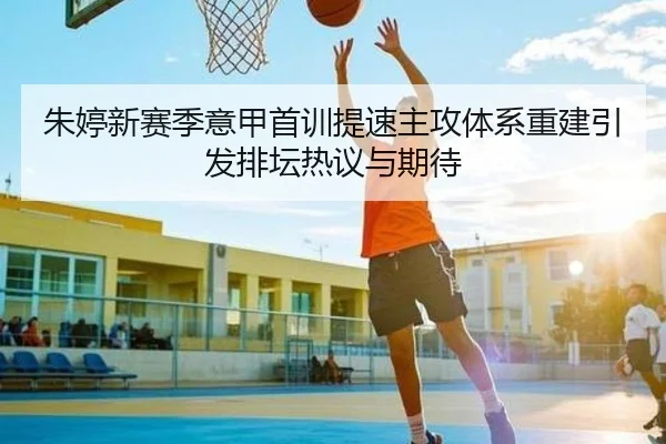 朱婷新赛季意甲首训提速主攻体系重建引发排坛热议与期待