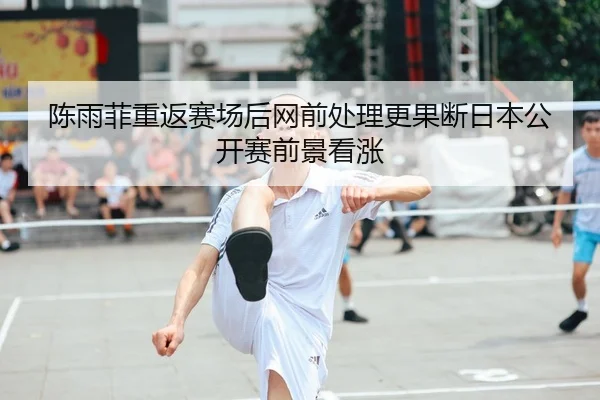 陈雨菲重返赛场后网前处理更果断日本公开赛前景看涨