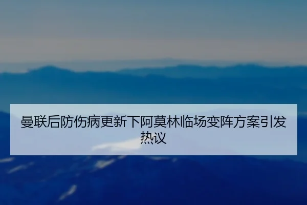 曼联后防伤病更新下阿莫林临场变阵方案引发热议